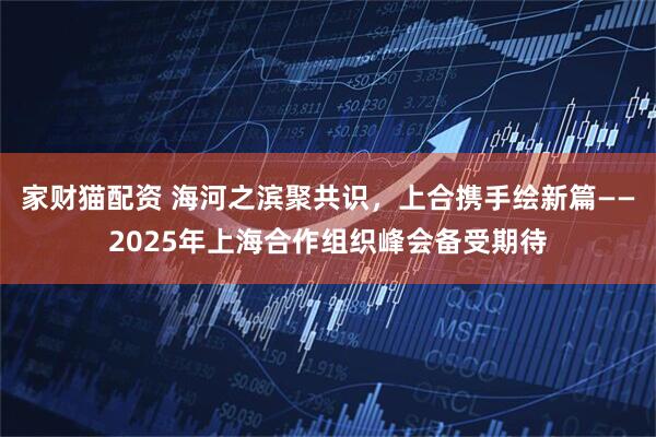 家财猫配资 海河之滨聚共识，上合携手绘新篇——2025年上海合作组织峰会备受期待
