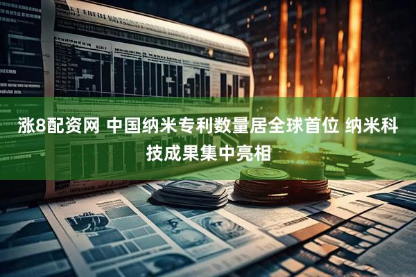 涨8配资网 中国纳米专利数量居全球首位 纳米科技成果集中亮相